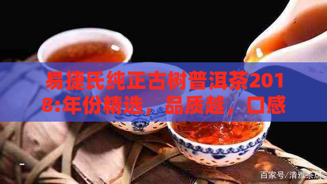 易捷氏纯正古树普洱茶2018:年份精选，品质越，口感独特