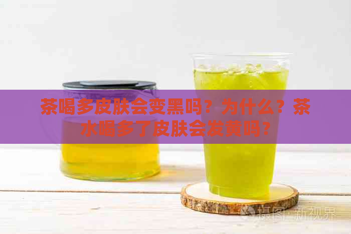 茶喝多皮肤会变黑吗？为什么？茶水喝多了皮肤会发黄吗？