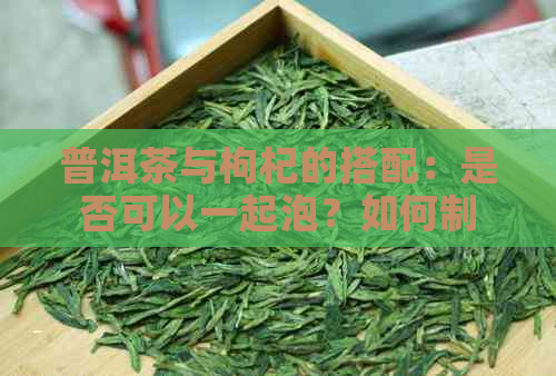 普洱茶与枸杞的搭配：是否可以一起泡？如何制作才能发挥效果？