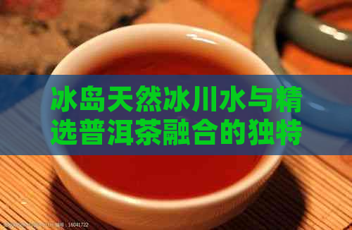 冰岛天然冰川水与精选普洱茶融合的独特口感：探索冰岛方砖普洱茶