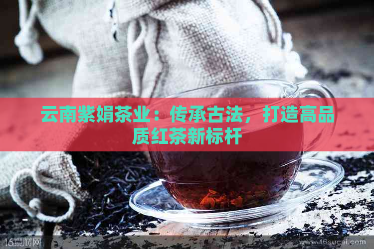 云南紫娟茶业：传承古法，打造高品质红茶新标杆