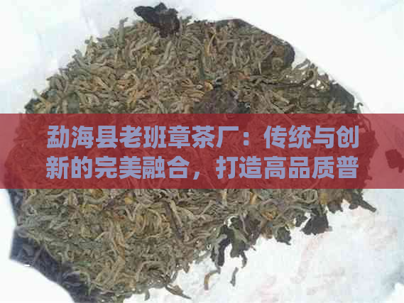 勐海县老班章茶厂：传统与创新的完美融合，打造高品质普洱茶