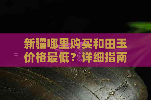 新疆哪里购买和田玉价格更低？详细指南助您找到最划算的购物地点