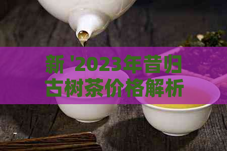 新 '2023年昔归古树茶价格解析，品质与稀有度的影响因素探讨'