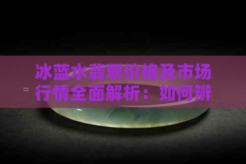 冰蓝水翡翠价格及市场行情全面解析：如何辨别真伪和购买技巧