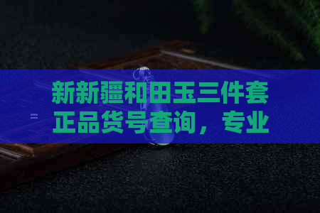 新新疆和田玉三件套正品货号查询，专业鉴定保障您的购买无忧！