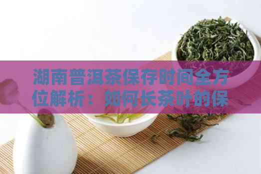 湖南普洱茶保存时间全方位解析：如何长茶叶的保质期？