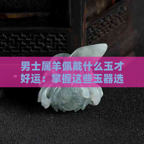 男士属羊佩戴什么玉才好运：掌握这些玉器选择，提升运势！