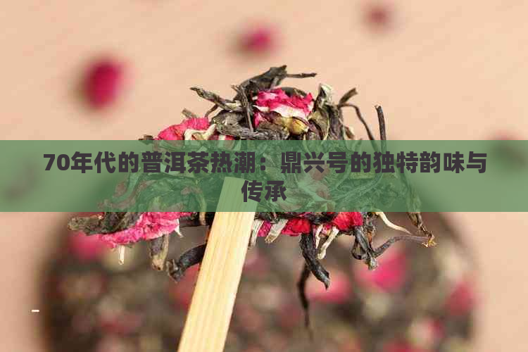 70年代的普洱茶热潮：鼎兴号的独特韵味与传承