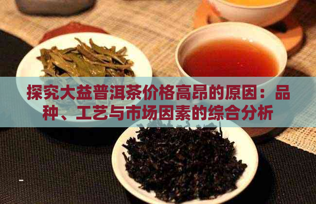 探究大益普洱茶价格高昂的原因：品种、工艺与市场因素的综合分析