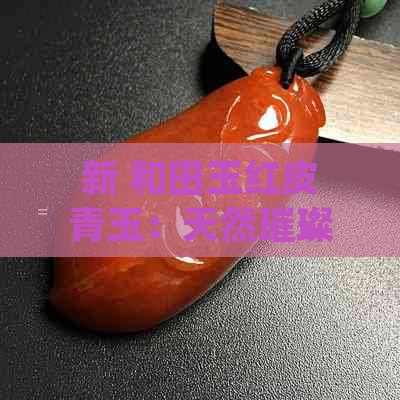 新 和田玉红皮青玉：天然璀璨之美，中华瑰宝之珍