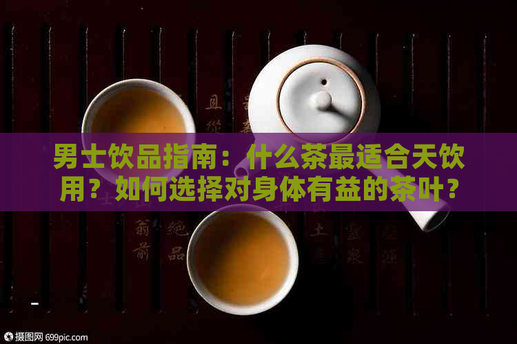 男士饮品指南：什么茶最适合天饮用？如何选择对身体有益的茶叶？