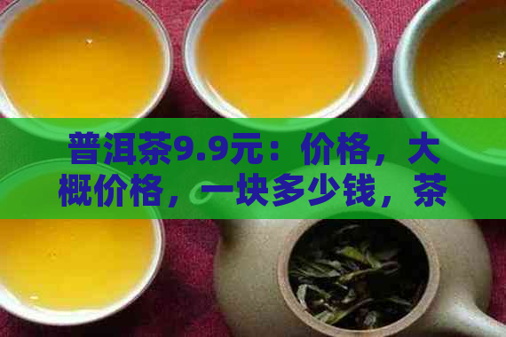 普洱茶9.9元：价格，大概价格，一块多少钱，茶叶多少钱