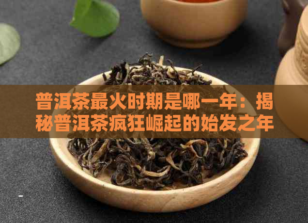 普洱茶最火时期是哪一年：揭秘普洱茶疯狂崛起的始发之年