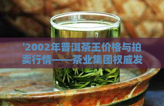 '2002年普洱茶王价格与拍卖行情——茶业集团权威发布，每斤多少钱？'