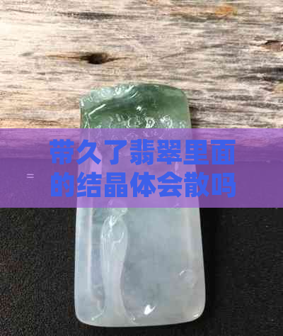 带久了翡翠里面的结晶体会散吗