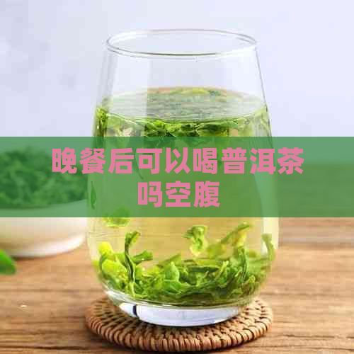 晚餐后可以喝普洱茶吗空腹