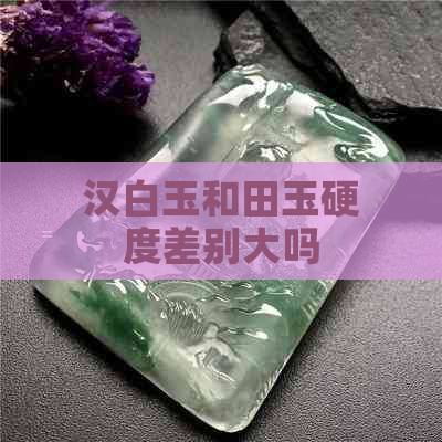 汉白玉和田玉硬度差别大吗