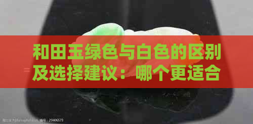 和田玉绿色与白色的区别及选择建议：哪个更适合您？