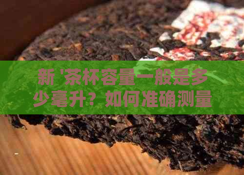 新 '茶杯容量一般是多少毫升？如何准确测量茶杯的体积？'