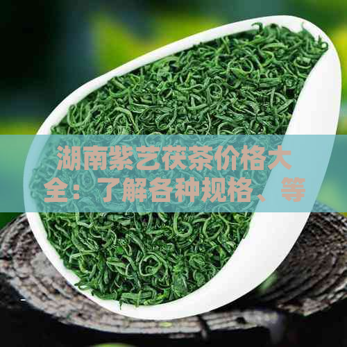 湖南紫艺茯茶价格大全：了解各种规格、等级茶叶的最新市场价