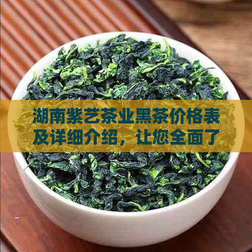 湖南紫艺茶业黑茶价格表及详细介绍，让您全面了解产品信息