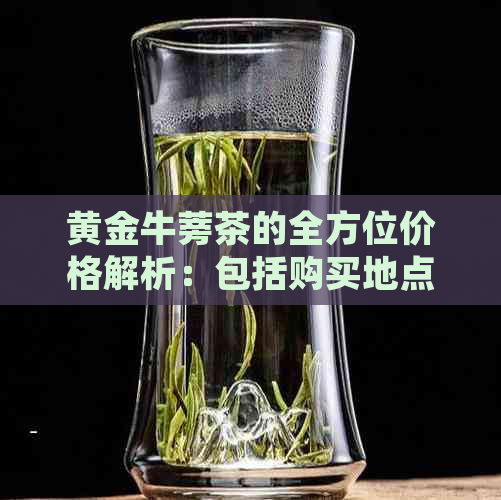 黄金牛蒡茶的全方位价格解析：包括购买地点、品质和市场趋势等信息