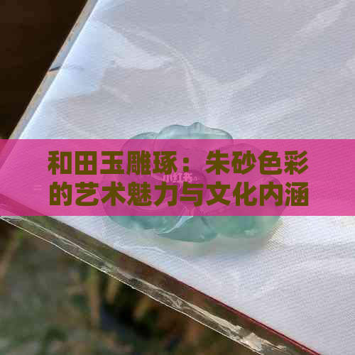 和田玉雕琢：朱砂色彩的艺术魅力与文化内涵