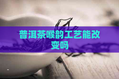 普洱茶喉韵工艺能改变吗