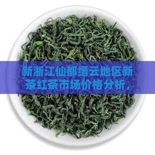 新浙江仙都缙云地区新茶红茶市场价格分析，与普洱茶有何不同？