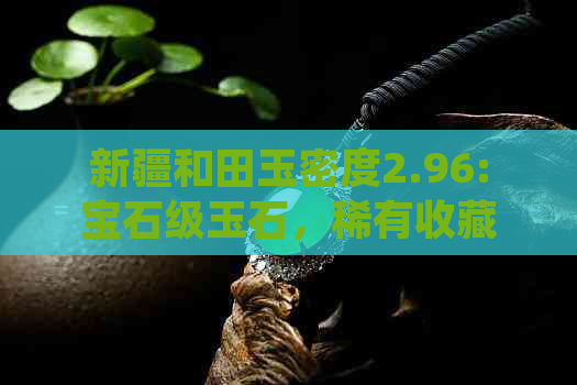 新疆和田玉密度2.96:宝石级玉石，稀有收藏品，传统工艺与现代设计完美结合