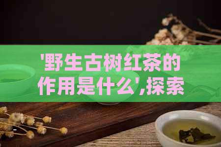 '野生古树红茶的作用是什么',探索其价值与特点，香气、口感别具一格！