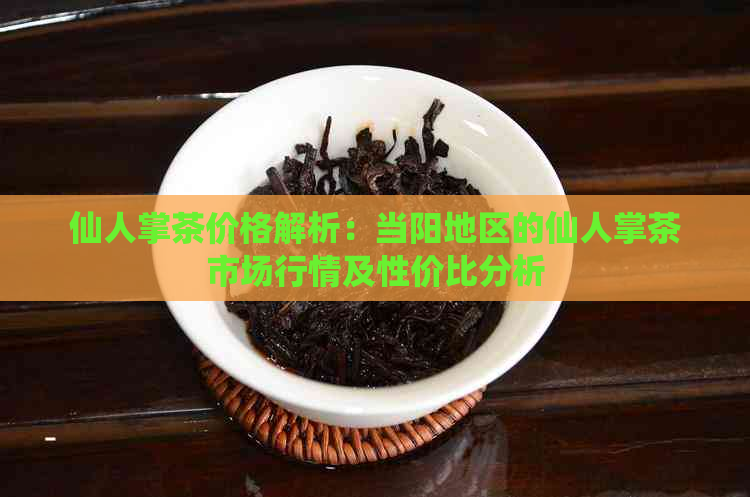 仙人掌茶价格解析：当阳地区的仙人掌茶市场行情及性价比分析