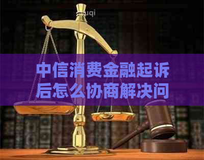 中信消费金融起诉后怎么协商解决问题