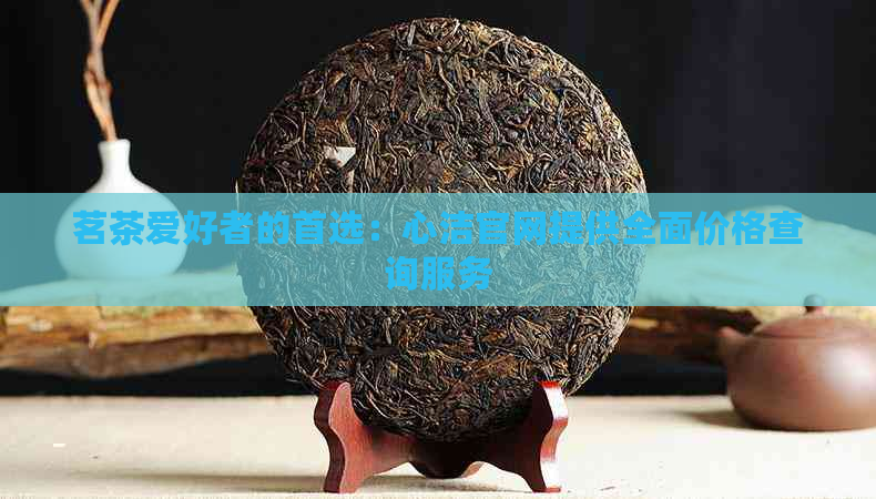 茗茶爱好者的首选：心洁官网提供全面价格查询服务