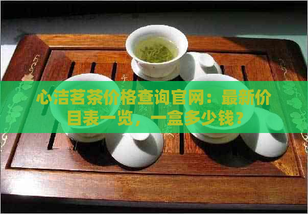 心洁茗茶价格查询官网：最新价目表一览，一盒多少钱？