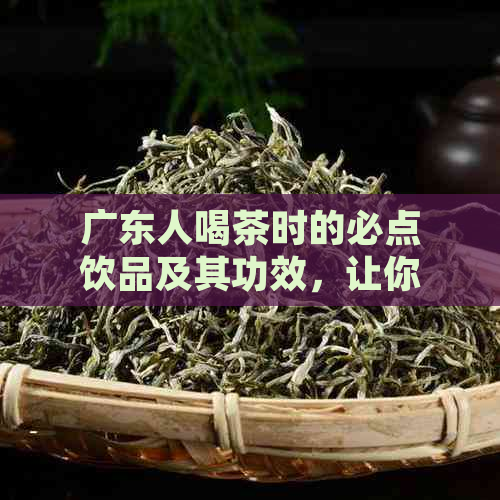 广东人喝茶时的必点饮品及其功效，让你全面了解广东茶文化