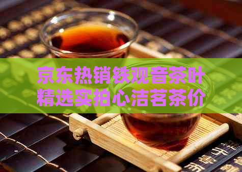 京东热销铁观音茶叶精选实拍心洁茗茶价目表，哪款好一目了然