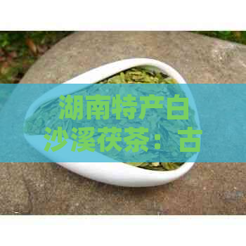 湖南特产白沙溪茯茶：古树韵味，醇厚口感，健之选