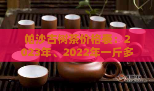 帕沙古树茶价格表：2023年、2022年一斤多少钱？