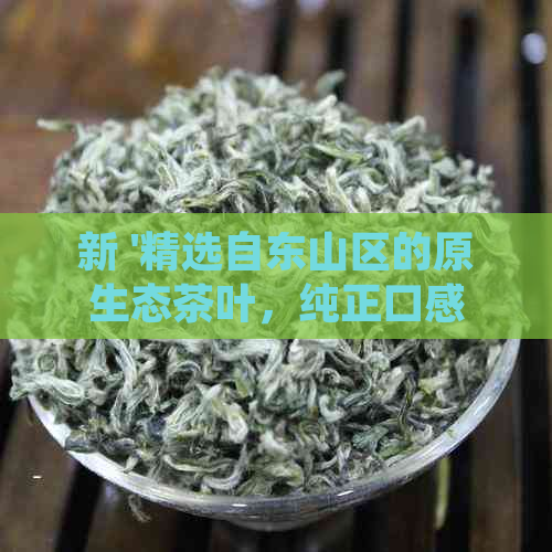 新 '精选自东山区的原生态茶叶，纯正口感，实价格'