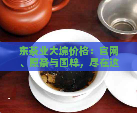 东茶业大境价格：官网、原茶与国粹，尽在这里！