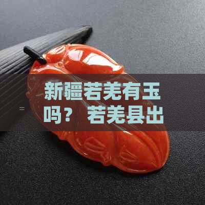 新疆若羌有玉吗？ 若羌县出什么玉？ 若羌有几种玉？