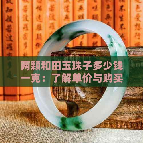 两颗和田玉珠子多少钱一克：了解单价与购买建议