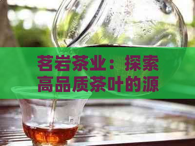 茗岩茶业：探索高品质茶叶的源头，解答您关于茶叶的所有疑问