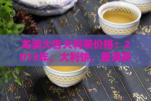 龙润大吉大利茶价格：2013年，大利饼，普洱茶饼价格表