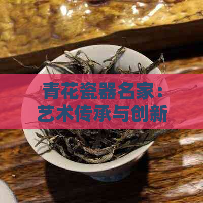 青花瓷器名家：艺术传承与创新的杰出代表