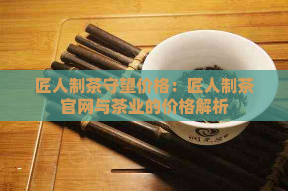 匠人制茶守望价格：匠人制茶官网与茶业的价格解析