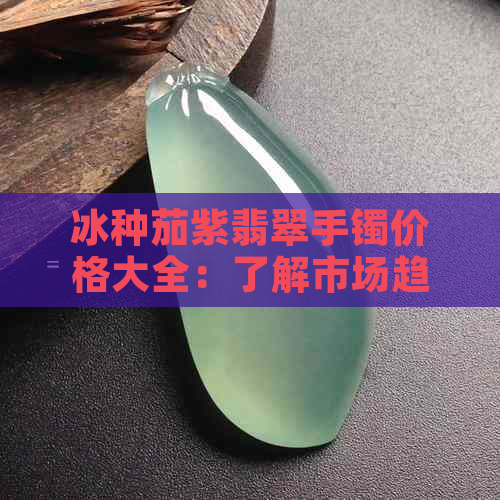 冰种茄紫翡翠手镯价格大全：了解市场趋势与选购技巧，尽在这篇文章！