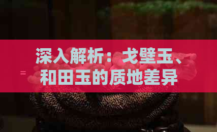 深入解析：戈壁玉、和田玉的质地差异及其价值影响